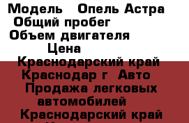  › Модель ­ Опель Астра › Общий пробег ­ 179 000 › Объем двигателя ­ 1 600 › Цена ­ 240 000 - Краснодарский край, Краснодар г. Авто » Продажа легковых автомобилей   . Краснодарский край,Краснодар г.